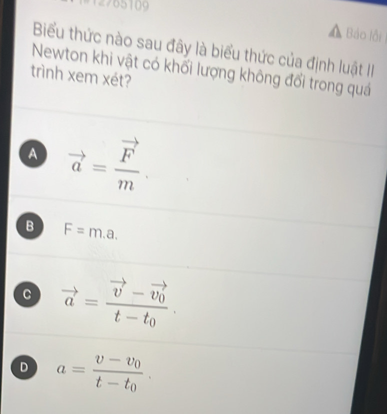 12765109
Báo lội
Biểu thức nào sau đây là biểu thức của định luật II
Newton khi vật có khối lượng không đổi trong quá
trình xem xét?
A vector a=frac vector Fm.
B F=m.a.
C vector a=frac vector v-vector v_0t-t_0.
D a=frac v-v_0t-t_0.