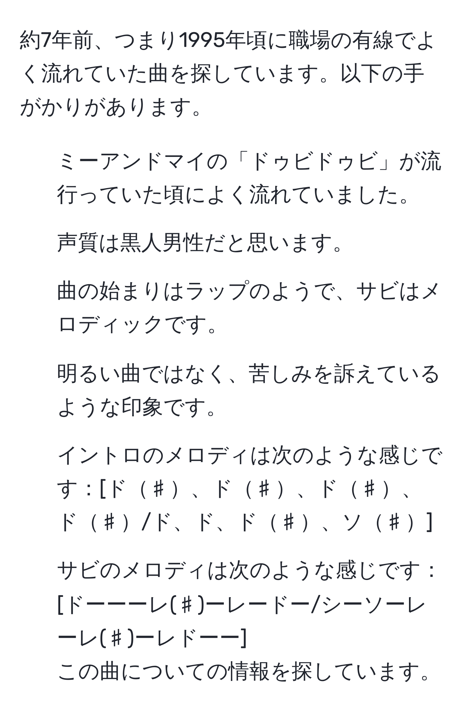 約7年前、つまり1995年頃に職場の有線でよく流れていた曲を探しています。以下の手がかりがあります。  
- ミーアンドマイの「ドゥビドゥビ」が流行っていた頃によく流れていました。  
- 声質は黒人男性だと思います。  
- 曲の始まりはラップのようで、サビはメロディックです。  
- 明るい曲ではなく、苦しみを訴えているような印象です。  
- イントロのメロディは次のような感じです：[ド♯、ド♯、ド♯、ド♯/ド、ド、ド♯、ソ♯]  
- サビのメロディは次のような感じです：[ドーーーレ(♯)ーレードー/シーソーレーレ(♯)ーレドーー]  
この曲についての情報を探しています。