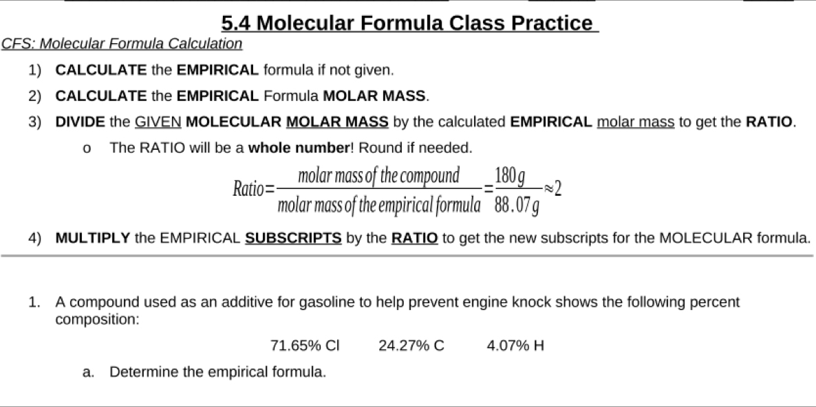 5.4 Molecular Formula Class Practice 
CFS: Molecular Formula Calculation 
1) CALCULATE the EMPIRICAL formula if not given. 
2) CALCULATE the EMPIRICAL Formula MOLAR MASS. 
3) DIVIDE the GIVEN MOLECULAR MOLAR MASS by the calculated EMPIRICAL molar mass to get the RATIO. 
o The RATIO will be a whole number! Round if needed.
Ratio= molarmassofthecompound/molarmassoftheempiricalformula = 180g/88.07g approx 2
4) MULTIPLY the EMPIRICAL SUBSCRIPTS by the RATIO to get the new subscripts for the MOLECULAR formula. 
1. A compound used as an additive for gasoline to help prevent engine knock shows the following percent 
composition:
71.65% Cl 24.27% C 4.07% H 
a. Determine the empirical formula.