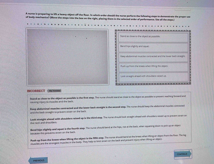 A nurse is preparing to lift a heavy object off the floor. In which order should the nurse perform the following steps to demonstrate the proper use
of body mechanics? (Move the steps into the box on the right, placing them in the selected order of performance. Use all the steps.)
Stand as close to the object as possible
Bend hips slightly and squat.
Keep abdominal muscles contracted and the lower back straight.
Push up from the kitees when lifting the object.
Look straight ahead with shoulders raised up.
INCORRECT
Stand as close to the object as possible is the first step. The nurse should stand as close to the object as possible to prevent reaching forward and
causing injury to muscles and the back.
Keep abdominal muscles contracted and the lower back straight is the second step. The nurse should keep the abdominal muscles contracted
and the back straight to prevent strain on the back
Look straight ahead with shoulders raised up is the third step. The nurse should look straight ahead with shoulders raised up to prevent strain on
the neck and shoulders.
Bend hips slightly and squat is the fourth step. The nurse should bend at the hips, not at the back, when squatting down to pick up an object
becaluse this prevents strain on the back.
Push up from the knees when lifting the object is the fifth step. The nurse should bend at the knees when lifting an object from the floor. The leg
muscles are the strongest muscles in the body. They help to limit strain on the back and prevent injury when lifting an object.
CONTINUE
PREVIOUS