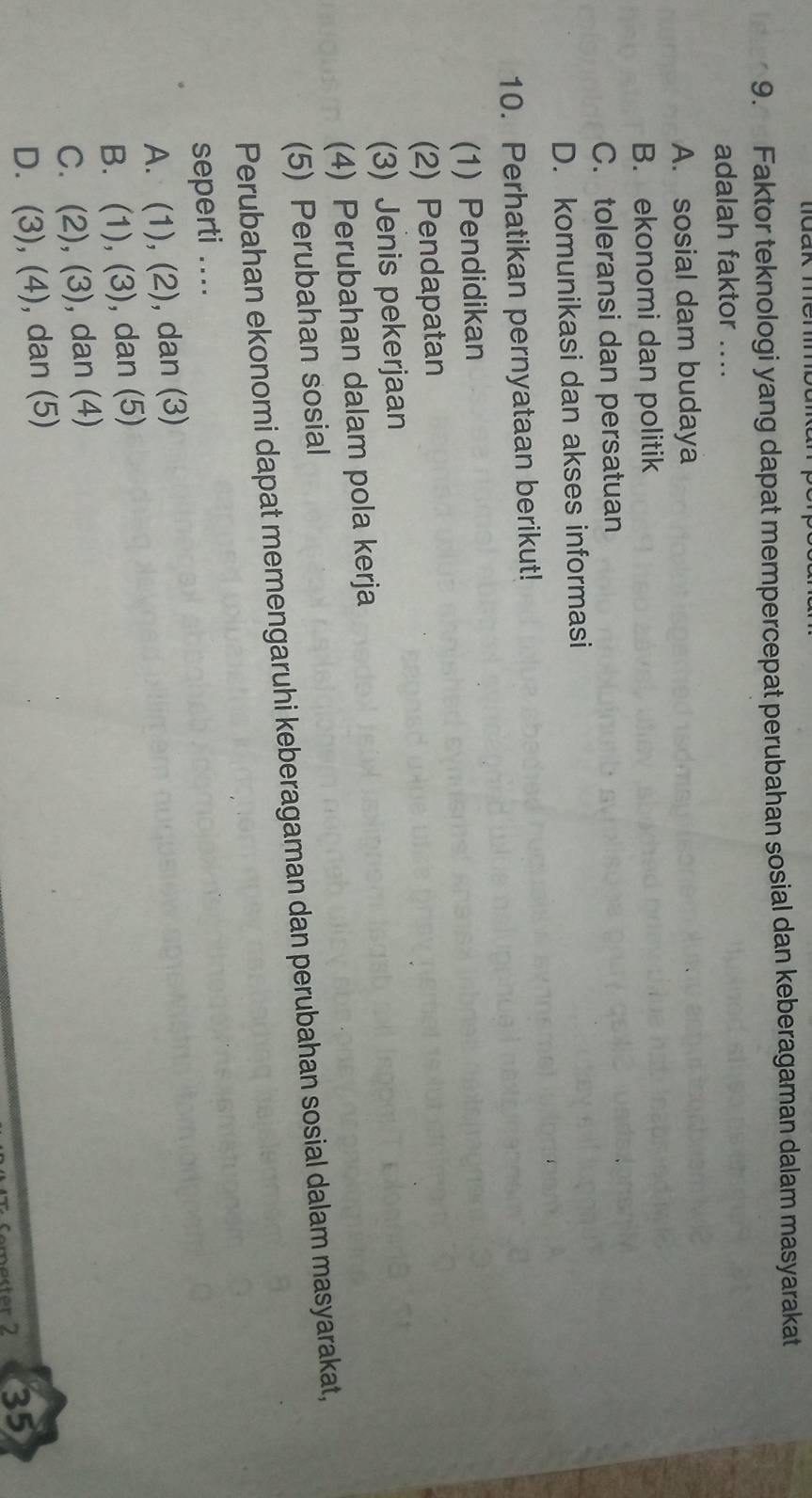 Faktor teknologi yang dapat mempercepat perubahan sosial dan keberagaman dalam masyarakat
adalah faktor ....
A. sosial dam budaya
B. ekonomi dan politik
C. toleransi dan persatuan
D. komunikasi dan akses informasi
10. Perhatikan pernyataan berikut!
(1) Pendidikan
(2) Pendapatan
(3) Jenis pekerjaan
(4) Perubahan dalam pola kerja
(5) Perubahan sosial
Perubahan ekonomi dapat memengaruhi keberagaman dan perubahan sosial dalam masyarakat,
seperti ....
A. (1), (2), dan (3)
B. (1), (3), dan (5)
C. (2), (3) ), dan (4)
D. (3), (4), dan (5)
r 2 35