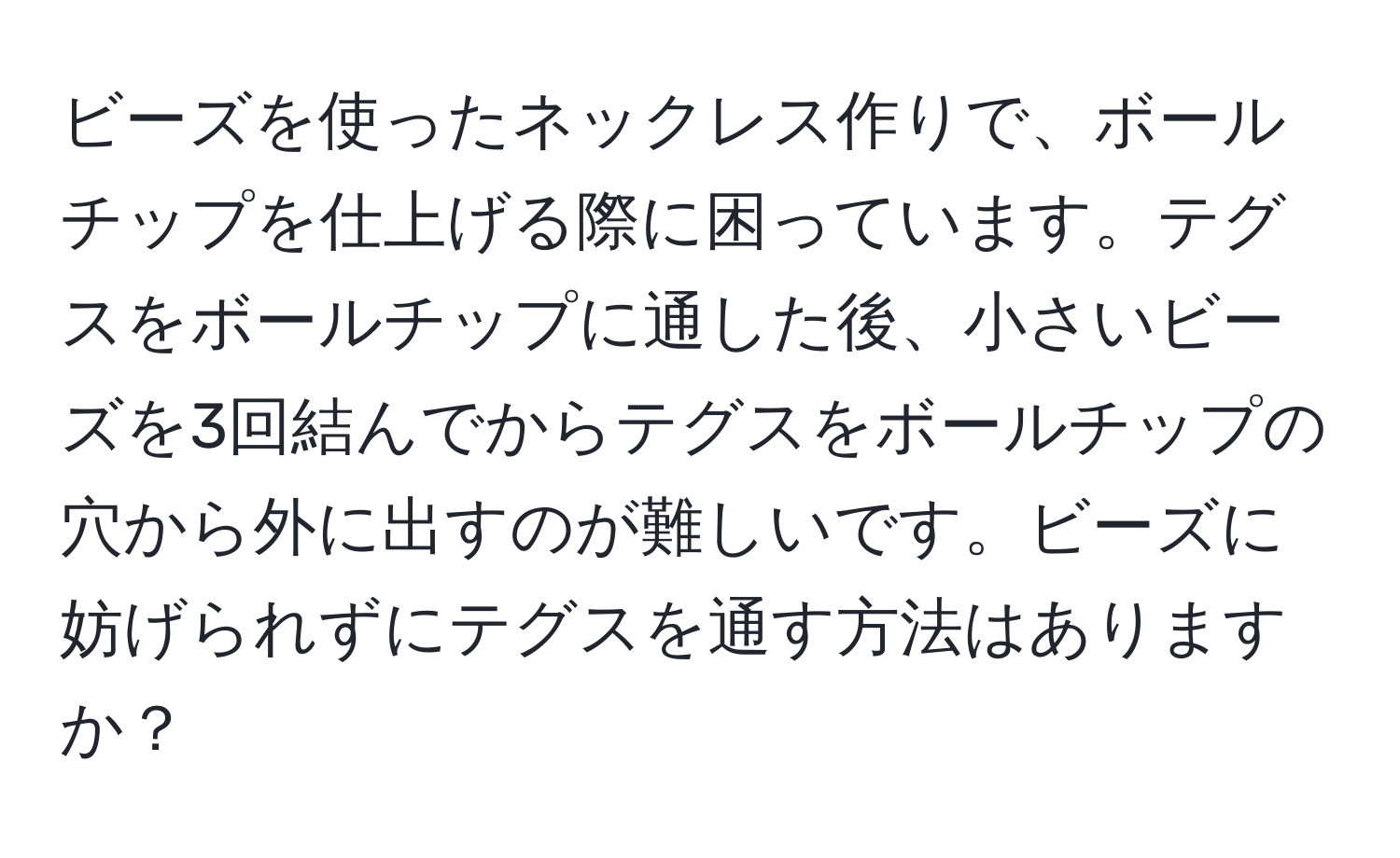 ビーズを使ったネックレス作りで、ボールチップを仕上げる際に困っています。テグスをボールチップに通した後、小さいビーズを3回結んでからテグスをボールチップの穴から外に出すのが難しいです。ビーズに妨げられずにテグスを通す方法はありますか？