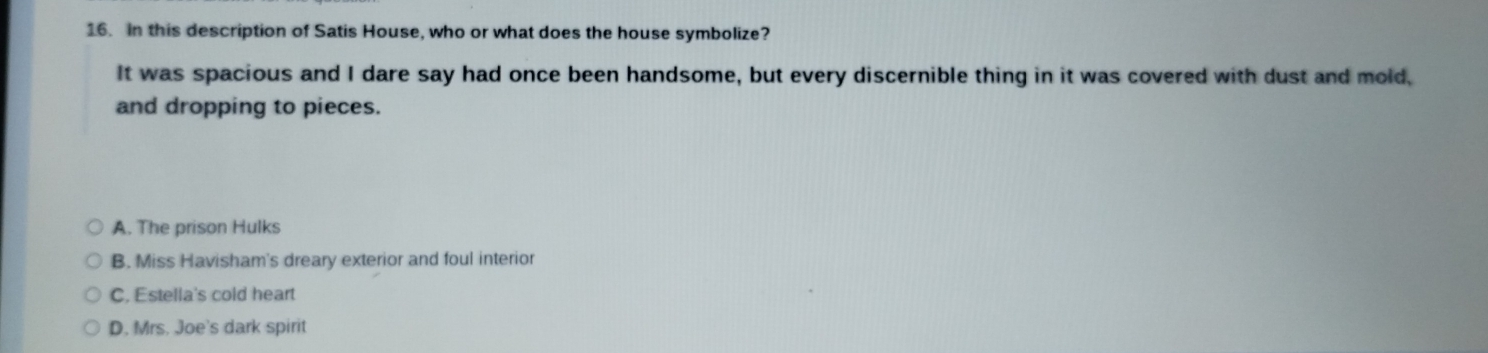 in this description of Satis House, who or what does the house symbolize?
It was spacious and I dare say had once been handsome, but every discernible thing in it was covered with dust and mold,
and dropping to pieces.
A. The prison Hulks
B. Miss Havisham's dreary exterior and foul interior
C, Estella's cold heart
D. Mrs. Joe's dark spirit