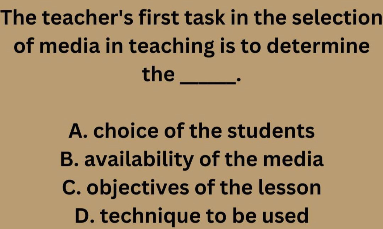 The teacher's first task in the selection
of media in teaching is to determine
the_
.
A. choice of the students
B. availability of the media
C. objectives of the lesson
D. technique to be used