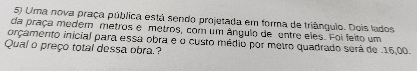 Uma nova praça pública está sendo projetada em forma de triângulo. Dois lados 
da praça medem metros e metros, com um ângulo de entre eles. Foi feito um 
orçamento inicial para essa obra e o custo médio por metro quadrado será de . 16,00. 
Qual o preço total dessa obra.?