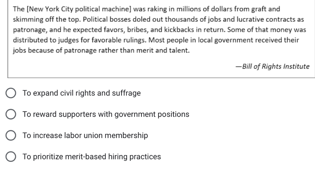 The [New York City political machine] was raking in millions of dollars from graft and 
skimming off the top. Political bosses doled out thousands of jobs and lucrative contracts as 
patronage, and he expected favors, bribes, and kickbacks in return. Some of that money was 
distributed to judges for favorable rulings. Most people in local government received their 
jobs because of patronage rather than merit and talent.