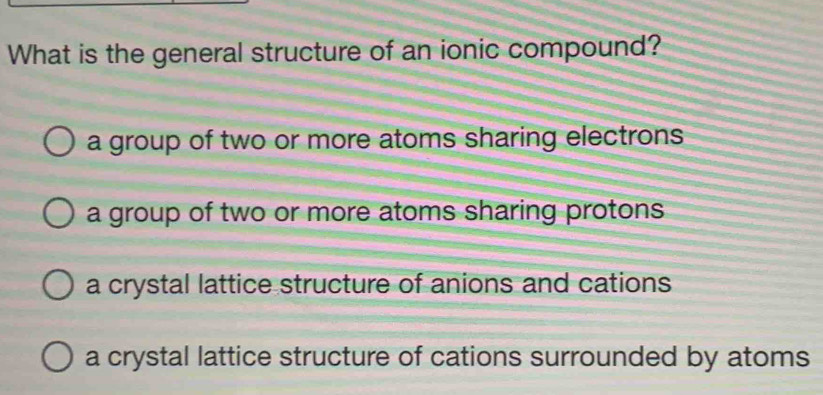 What is the general structure of an ionic compound?
a group of two or more atoms sharing electrons
a group of two or more atoms sharing protons .
a crystal lattice structure of anions and cations
a crystal lattice structure of cations surrounded by atoms