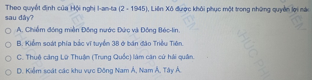 Theo quyết định của Hội nghị I-an-ta (2 - 1945), Liên Xô được khôi phục một trong những quyền lợi nào
sau đây?
A. Chiếm đóng miền Đông nước Đức và Đông Béc-lin.
B. Kiểm soát phía bắc vĩ tuyến 38 ở bán đảo Triều Tiên.
C. Thuê cảng Lữ Thuận (Trung Quốc) làm căn cứ hải quân.
D. Kiểm soát các khu vực Đông Nam Á, Nam Á, Tây Á.