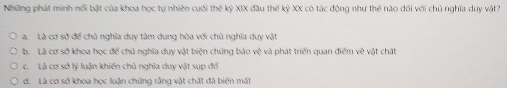 Những phát minh nổi bật của khoa học tự nhiên cuối thế kỷ XIX đầu thế kỷ XX có tác động như thế nào đối với chủ nghĩa duy vật?
a. Là cơ sở để chủ nghĩa duy tâm dung hòa với chủ nghĩa duy vật
b. Là cơ sở khoa học để chủ nghĩa duy vật biện chứng bảo vhat e và phát triển quan điểm về vật chất
c. Là cơ sở lý luận khiến chủ nghĩa duy vật sụp đổ
d. Là cơ sở khoa học luận chứng rằng vật chất đã biến mất