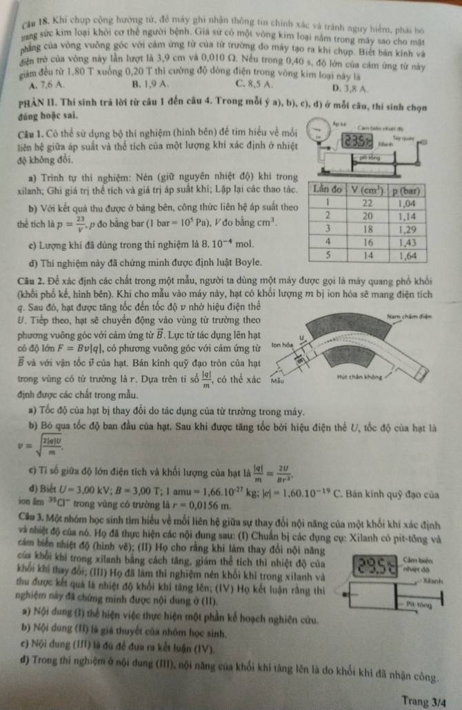 Că 18. Khí chụp cộng hướng tử, đề máy ghi nhận thông tin chính xác và tránh nguy hiểm, phái bó
ang sức kim loại khỏi cơ thể người bệnh. Giả sử có một vòng kim loại nằm trong máy sao cho mặt
phẳng của vòng vuỡng góc với cảm ứng từ của từ trường đo máy tạo ra khi chụp. Biết bán kinh và
triên trở của vòng này lần lượt là 3,9 cm và 0,010 Ω. Nếu trong 0,40 s, độ lớn của cảm ứng từ này
giam đều từ 1,80 T xuống 0,20 T thì cường độ đòng điện trong vòng kim loại này là
A. 7.6 A. B. 1,9 A. C. 8,5 A D. 3,8 A
PHẢN II. Thí sinh trã lời từ câu 1 đến câu 4. Trong mỗi ý a), b), c), đ) ở mỗi câu, thí sinh chọn
đāng hoặc sai.
Ap “
Cầu 1. Có thể sử dụng bộ thí nghiệm (hình bên) đề tim hiểu về mối Cam tiên nhuết đi Tie qung
liên hệ giữa áp suất và thể tích của một lượng khí xác định ở nhiệt 235 Kbach
độ không đổi, pí tōng
a) Trình tự thi nghiệm: Nén (giữ nguyên nhiệt độ) khi tron
xilanh; Ghi giả trị thể tích và giả trị áp suất khí; Lặp lại các thao tác
b) Với kết quả thu được ở bảng bên, công thức liên hệ áp suất the
thể tích là p= 23/V  ,p đo bằng bar (1bar=10^5Pa) , V đo bǎng cm^3.
c) Lượng khí đã dùng trong thi nghiệm là 8.10^(-4) mol. 
đ) Thí nghiệm này đã chứng minh được định luật Boyle.
Câu 2. Để xác định các chất trong một mẫu, người ta dùng một máy được gọi là máy quang phố khổi
(khối phổ kế, hình bên). Khi cho mẫu vào máy này, hạt có khổi lượng m bị ion hóa sẽ mang điện tích
q. Sau đó, hạt được tăng tốc đến tốc độ v nhờ hiệu điện th
U. Tiếp theo, hạt sẽ chuyển động vào vùng từ trường the
phương vuông góc với cảm ứng từ vector B. Lực từ tác dụng lên h
có độ lớn F=Bv|q| , có phương vuông góc với cảm ứng
vector B và với vận tốc ở của hạt. Bán kinh quỹ đạo tròn của h
trong vùng có tử trường là r. Dựa trên tỉ số  |q|/m  , có thể xá
định được các chất trong mẫu.
a) Tốc độ của hạt bị thay đổi do tác dụng của từ trường trong mảy.
b) Bó qua tốc độ ban đầu của hạt. Sau khi được tăng tốc bởi hiệu điện thể U, tốc độ của hạt là
v=sqrt(frac 2|q|U)m.
c) Tỉ số giữa độ lớn điện tích và khối lượng của hạt là  |q|/m = 2U/Br^2 .
d) Biết U=3,00kV;B=3,00T;1amu=1,66.10^(-27)kg;|e|=1,60.10^(-19)C. Báản kinh quỹ đạo của
ion âm 35 ''C''' trong vũng có trường là r=0.0156m.
Că# 3. Một nhóm học sinh tìm hiểu về mối liên hệ giữa sự thay đổi nội năng của một khổi khí xác định
và nhiệt độ của nó. Họ đã thực hiện các nội dung sau: (I) Chuẩn bị các dụng cụ: Xilanh có pit-tổng và
cảm biển nhiệt độ (hình vẽ); (II) Họ cho rằng khi làm thay đổi nội năng Cảm biên
của khởi khi trong xilanh bằng cách tăng, giám thể tích thì nhiệt độ của
khởi khi thay đổi; (III) Họ đã làm thi nghiệm nén khổi khi trong xilanh và 2958 nfver dà
Xitanh
thu được kết quả là nhiệt độ khổi khi tăng lên; (IV) Họ kết luận rằng thi
nghiệm này đã chứng minh được nội dung ở (II).
Pit tóng
a) Nội dung (1) thể hiện việc thực hiện một phần kế hoạch nghiên cửu.
b) Nội dung (I) là giá thuyết của nhôm học sinh.
c) Nội dung (III) là đú đề đưa ra kết luận (IV).
d) Trong thí nghiệm ở nội dung (III), nội năng của khổi khí tăng lên là do khối khi đã nhận công.
Trang 3/4