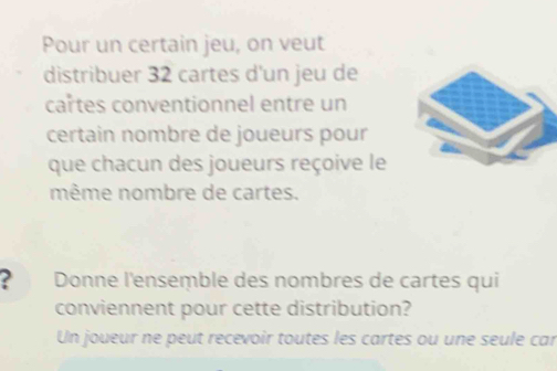 Pour un certain jeu, on veut 
distribuer 32 cartes d'un jeu de 
cartes conventionnel entre un 
certain nombre de joueurs pour 
que chacun des joueurs reçoive le 
même nombre de cartes. 
2 Donne l'ensemble des nombres de cartes qui 
conviennent pour cette distribution? 
Un joueur ne peut recevoir toutes les cartes ou une seule car