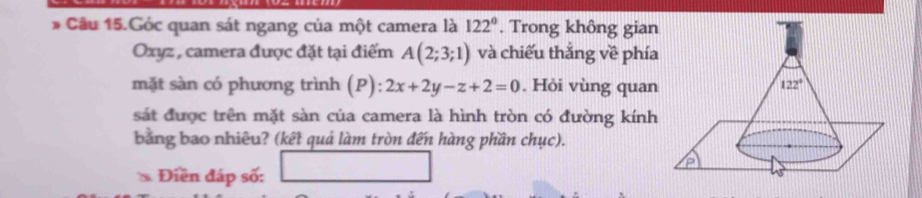 Câu 15.Góc quan sát ngang của một camera là 122°. Trong không gian
Oxyz , camera được đặt tại điểm A(2;3;1) và chiếu thắng về phía
mặt sàn có phương trình (P): 2x+2y-z+2=0. Hỏi vùng quan
sát được trên mặt sàn của camera là hình tròn có đường kính
bằng bao nhiêu? (kết quả làm tròn đến hàng phần chục).
Điền đáp số: