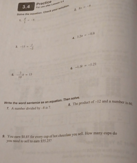 Practice 
3.4 For use after Lesson 3.4 
2. 
Solve the equation. Check your solution 8x=-6
1.  d/5 =-6
4. 3.2n=-0.8
3. -15= z/-2 
6. -1.1k=-1.21
5. - 3/10 h=15
Write the word sentence as an equation. Then solve. 
8. The product of -12 and a number is 60. 
7. A number divided by -8 is 7. 
9. You earn $0.85 for every cup of hot chocolate you sell. How many cups do 
you need to sell to earn $55.25?