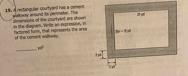 A rectangular courtyard has a cement
walkway around its perimeter. The
dimensions of the courtyard are shown
in the diagram. Write an expression, in
factored form, that represents the area
of the cement walkway.
_ yd^2