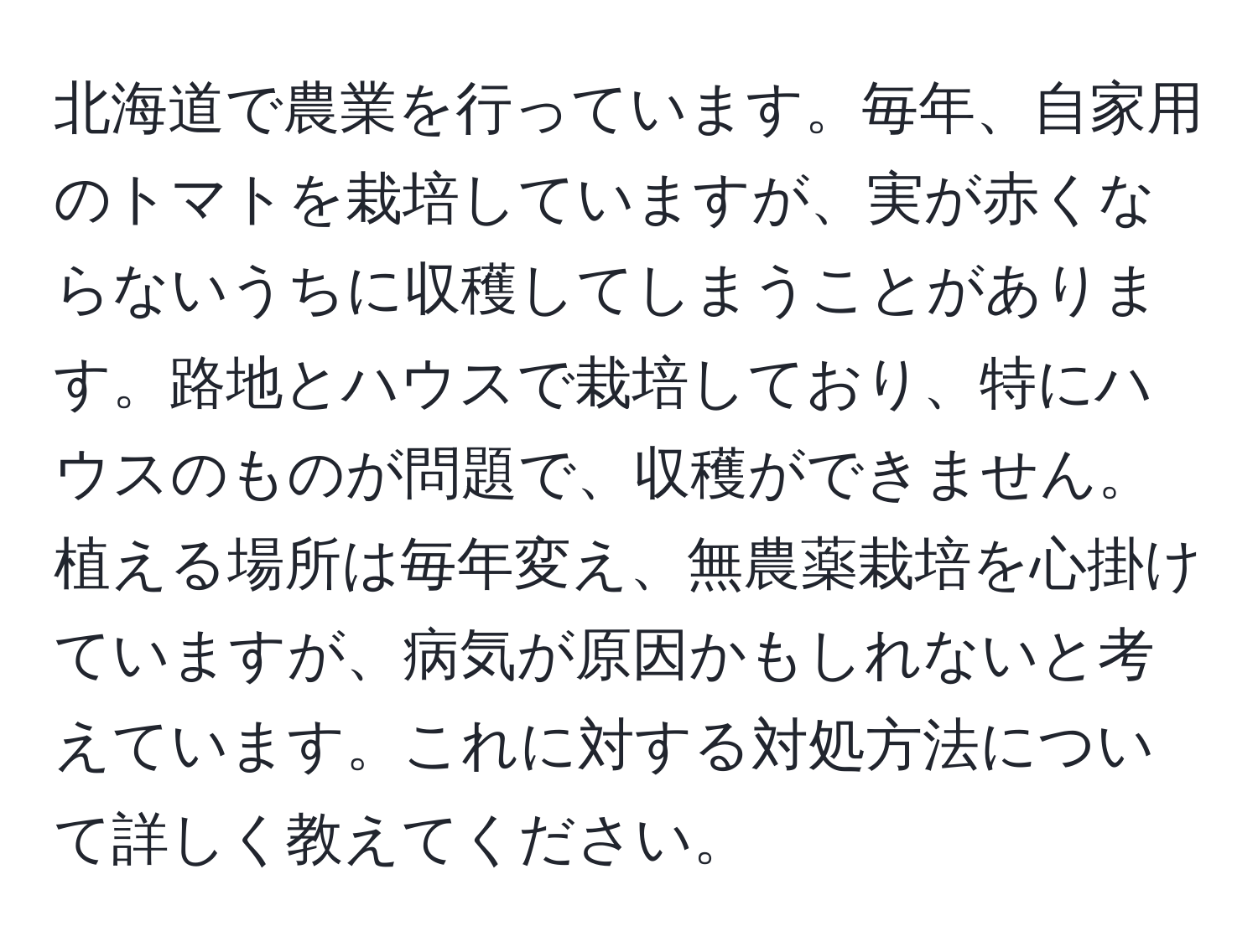 北海道で農業を行っています。毎年、自家用のトマトを栽培していますが、実が赤くならないうちに収穫してしまうことがあります。路地とハウスで栽培しており、特にハウスのものが問題で、収穫ができません。植える場所は毎年変え、無農薬栽培を心掛けていますが、病気が原因かもしれないと考えています。これに対する対処方法について詳しく教えてください。