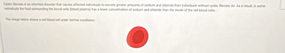 Cystic fibrosss is an inhented disorder that causes affected individuals to excrete greater amounts of sodium and chlorde than individuals without cystic fibrosis do. As a resuft, in some 
individuals the fluid sumounding the blood cella (blood plasma) has a lower concentration of sodium and chloride than the inside of the red blood cells. 
The image below shows a red blood cell under normal conditions,