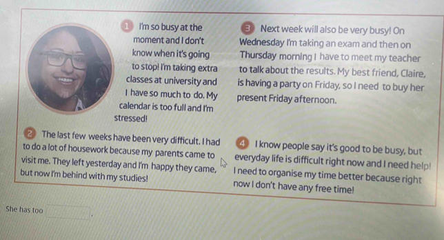 I'm so busy at the 3 Next week will also be very busy! On 
moment and I don't Wednesday I'm taking an exam and then on 
know when it's going Thursday morning I have to meet my teacher 
to stop! I'm taking extra to talk about the results. My best friend, Claire, 
classes at university and is having a party on Friday, so I need to buy her 
I have so much to do. My present Friday afternoon. 
calendar is too full and I'm 
tressed! 
The last few weeks have been very difficult. I had ④ I know people say it's good to be busy, but 
to do a lot of housework because my parents came to everyday life is difficult right now and I need help! 
visit me. They left yesterday and I'm happy they came, I need to organise my time better because right 
but now I'm behind with my studies! now I don't have any free time! 
She has too □°