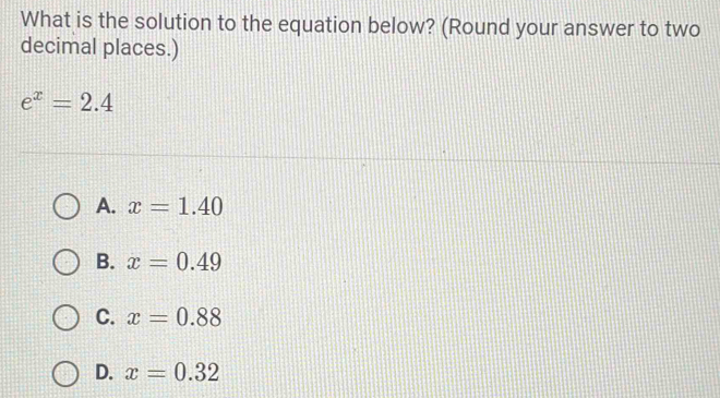 What is the solution to the equation below? (Round your answer to two
decimal places.)
e^x=2.4
A. x=1.40
B. x=0.49
C. x=0.88
D. x=0.32