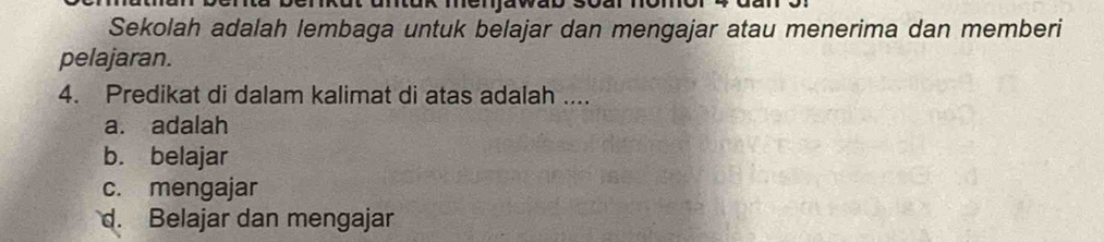 a ntuk menjawab .
Sekolah adalah lembaga untuk belajar dan mengajar atau menerima dan memberi
pelajaran.
4. Predikat di dalam kalimat di atas adalah ....
a. adalah
b. belajar
c. mengajar
d. Belajar dan mengajar