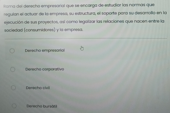 Rama del derecho empresarial que se encarga de estudiar las normas que
regulan el actuar de la empresa, su estructura, el soporte para su desarrollo en la
ejecución de sus proyectos, así como legalizar las relaciones que nacen entre la
sociedad (consumidores) y la empresa.
Derecho empresarial
Derecho corporativo
Derecho civil
Derecho bursátil