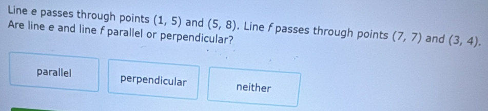 Line e passes through points (1,5) and (5,8) (7,7) and (3,4). 
Are line e and line f parallel or perpendicular? . Line f passes through points
parallel perpendicular neither