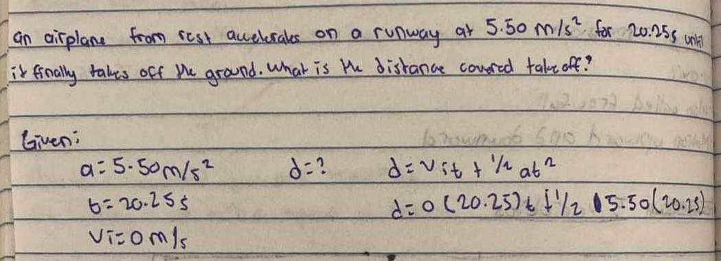 an airplane from rest accelrales on a runway at 5.50m/s^2 for 20.25s wnll 
it finally takes off Me ground. What is the distance covred take off? 
Given;
a=5.50m/s^2 d= ? d=V_it+1/2at^2
b=20.25s
d=0(20.25)t+1/205.50(20.25)
V_i=0m/s