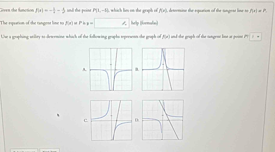 Given the function f(x)=- 1/x - 4/x^2  and the point P(1,-5) , which lies on the graph of f(x) , determine the equation of the tangent line to f(z) at P,
The equation of the tangent line to f(x) at P is y= 1 help (formulas)
Use a graphing utility to determine which of the following graphs represents the graph of f(x) and the graph of the tangent line at point P? 1
A
B
C
D