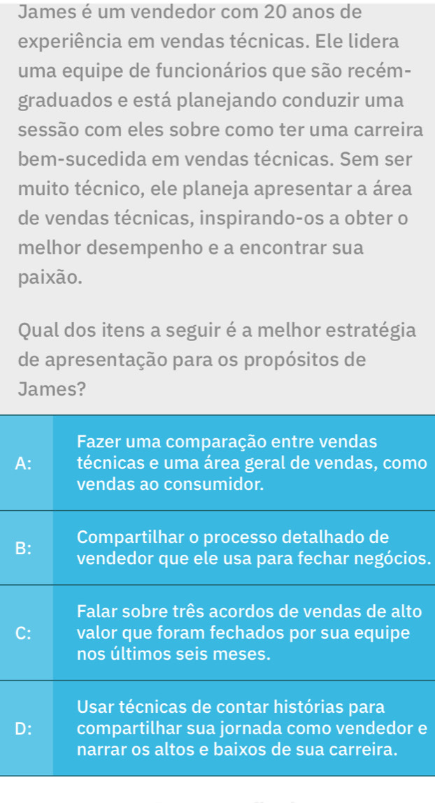 James é um vendedor com 20 anos de
experiência em vendas técnicas. Ele lidera
uma equipe de funcionários que são recém-
graduados e está planejando conduzir uma
sessão com eles sobre como ter uma carreira
bem-sucedida em vendas técnicas. Sem ser
muito técnico, ele planeja apresentar a área
de vendas técnicas, inspirando-os a obter o
melhor desempenho e a encontrar sua
paixão.
Qual dos itens a seguir é a melhor estratégia
de apresentação para os propósitos de
James?
Fazer uma comparação entre vendas
A: técnicas e uma área geral de vendas, como
vendas ao consumidor.
Compartilhar o processo detalhado de
B: vendedor que ele usa para fechar negócios.
Falar sobre três acordos de vendas de alto
C: valor que foram fechados por sua equipe
nos últimos seis meses.
Usar técnicas de contar histórias para
D: compartilhar sua jornada como vendedor e
narrar os altos e baixos de sua carreira.