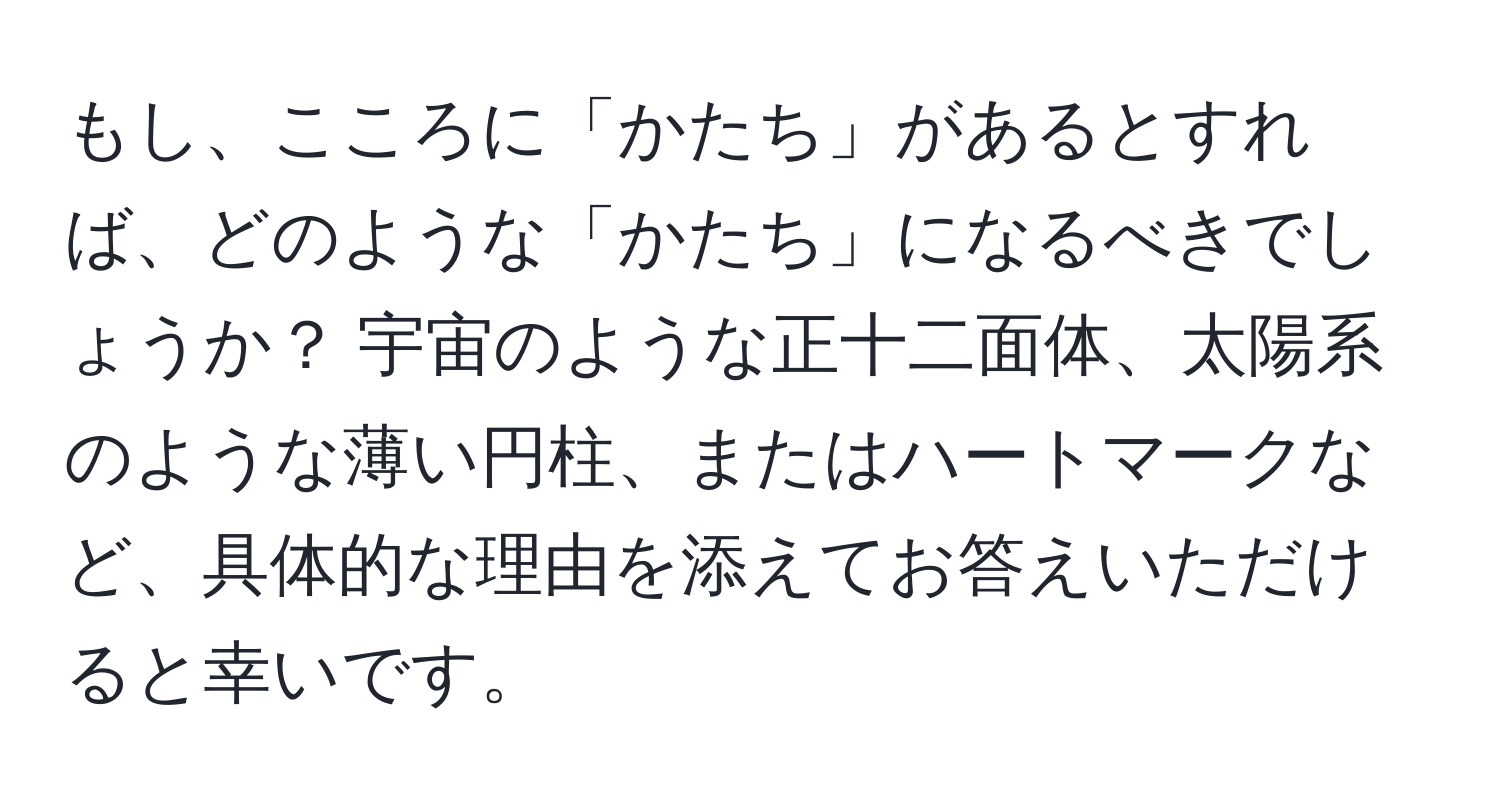 もし、こころに「かたち」があるとすれば、どのような「かたち」になるべきでしょうか？ 宇宙のような正十二面体、太陽系のような薄い円柱、またはハートマークなど、具体的な理由を添えてお答えいただけると幸いです。