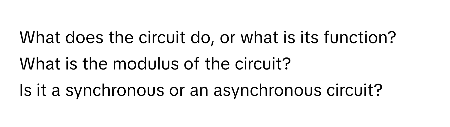 What does the circuit do, or what is its function? 
What is the modulus of the circuit? 
Is it a synchronous or an asynchronous circuit?