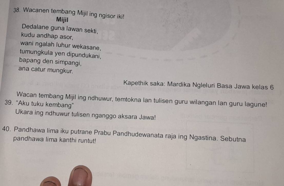 Wacanen tembang Mijil ing ngisor iki! 
Mijil 
Dedalane guna lawan sekti, 
kudu andhap asor, 
wani ngalah luhur wekasane, 
tumungkula yen dipundukani, 
bapang den simpangi, 
ana catur mungkur. 
Kapethik saka: Mardika Ngleluri Basa Jawa kelas 6 
Wacan tembang Mijil ing ndhuwur, temtokna lan tulisen guru wilangan lan guru lagune! 
39. “Aku tuku kembang” 
Ukara ing ndhuwur tulisen nganggo aksara Jawa! 
40. Pandhawa lima iku putrane Prabu Pandhudewanata raja ing Ngastina. Sebutna 
pandhawa lima kanthi runtut!