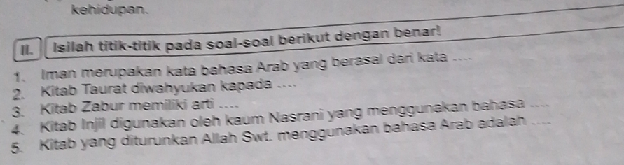 kehidupan. 
I、 Isilah titik-titik pada soal-soal berikut dengan benar! 
1. Iman merupakan kata bahasa Arab yang berasal dari kata .... 
2. Kitab Taurat diwahyukan kapada .... 
3. Kitab Zabur memiliki arti … 
4. Kitab Injil digunakan oleh kaum Nasrani yang menggunakan bahasa .... 
5. Kitab yang diturunkan Allah Swt. menggunakan bahasa Arab adalah …..