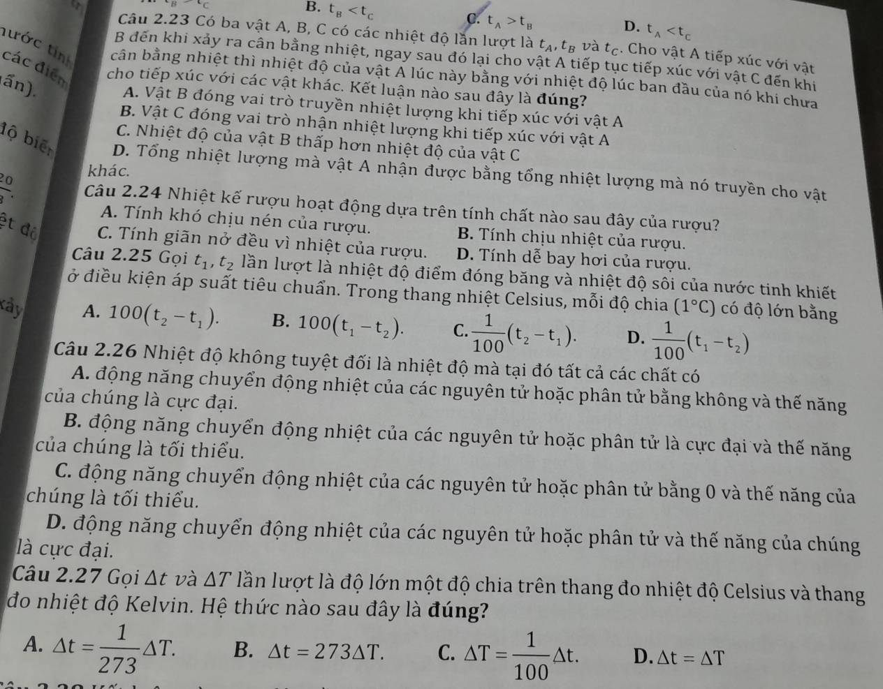 B. t_B
C. t_A>t_B
D. t_A
Câu 2.23 Có ba vật A, B, C có các nhiệt độ lần lượt là t_A,t_B và t_C. Cho vật A tiếp xúc với vật
B đến khi xảy ra cân bằng nhiệt, ngay sau đó lại cho vật A tiếp tục tiếp xúc với vật C đến khi
tước tin cân bằng nhiệt thì nhiệt độ của vật Á lúc này bằng với nhiệt độ lúc ban đầu của nó khi chưa
các điễn cho tiếp xúc với các vật khác. Kết luận nào sau đây là đúng?
(ấn).
A. Vật B đóng vai trò truyền nhiệt lượng khi tiếp xúc với vật A
B. Vật C đóng vai trò nhận nhiệt lượng khi tiếp xúc với vật A
C. Nhiệt độ của vật B thấp hơn nhiệt độ của vật C
bộ biển D. Tổng nhiệt lượng mà vật A nhận được bằng tổng nhiệt lượng mà nó truyền cho vật
khác.
 20/3 . Câu 2.24 Nhiệt kế rượu hoạt động dựa trên tính chất nào sau đây của rượu?
A. Tính khó chịu nén của rượu. B. Tính chịu nhiệt của rượu.
ệt độ  C. Tính giãn nở đều vì nhiệt của rượu. D. Tính dễ bay hơi của rượu.
Câu 2.25 Gọi t_1,t_2 lần lượt là nhiệt độ điểm đóng băng và nhiệt độ sôi của nước tinh khiết
ở điều kiện áp suất tiêu chuẩn. Trong thang nhiệt Celsius, mỗi độ chia (1°C) có độ lớn bằng
kây A. 100(t_2-t_1). B. 100(t_1-t_2). C.  1/100 (t_2-t_1). D.  1/100 (t_1-t_2)
Câu 2.26 Nhiệt độ không tuyệt đối là nhiệt độ mà tại đó tất cả các chất có
A. động năng chuyển động nhiệt của các nguyên tử hoặc phân tử bằng không và thế năng
của chúng là cực đại.
B. động năng chuyển động nhiệt của các nguyên tử hoặc phân tử là cực đại và thế năng
của chúng là tối thiểu.
C. động năng chuyển động nhiệt của các nguyên tử hoặc phân tử bằng 0 và thế năng của
chúng là tối thiểu.
D. động năng chuyển động nhiệt của các nguyên tử hoặc phân tử và thế năng của chúng
là cực đại.
Câu 2.27 Gọi △ t và △ T lần lượt là độ lớn một độ chia trên thang đo nhiệt độ Celsius và thang
đo nhiệt độ Kelvin. Hệ thức nào sau đây là đúng?
A. △ t= 1/273 △ T. B. △ t=273△ T. C. △ T= 1/100 △ t. D. △ t=△ T