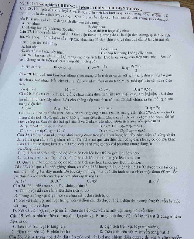 Vật lí 11: Trắc nghiệm CHƯƠNG 1 ( phần 1 ) ĐIỆN TÍCH. ĐIỆN TRƯờNG
Câu 26. Hai quả cầu kim loại A và B tích điện tích lần lượt là q1 và q2 trong đó qi là điện tích
dương, q2 là điện tích âm q_1>|q_2|. Cho 2 quả cầu tiếp xúc nhau, sau đó tách chúng ra và đưa quả
cầu B lại gần quả cầu C đang tích điện âm thì chúng
A. hút nhau B. đầy nhau.
C. không hút cũng không đẩy nhau. D. có thể hút hoặc đầy nhau.
Câu 27. Hai quả cầu kim loại A, B tích điện tích q1, q2 trong đó q1 là điện tích dương, q2 là điện tích
âm, và q_1 . Cho 2 quả cầu tiếp xúc nhau sau đó tách chúng ra và đưa quả cầu B lại gần quả cầu
C tích điện âm thì chúng
A. hút nhau B. đầy nhau.
C. có thể hút hoặc đầy nhau.
D. không hút cũng không đầy nhau.
Câu 28. Hai của cầu kim loại mang các diện tích lần lượt là qi và q₂, cho tiếp xúc nhau. Sau đó
tách chúng ra thì mỗi quả cầu mang điện tích q với
A. q=q_1+q_2 B. q=q_1-q_2 C. q=frac q_1+q_22 D. q=frac q_1-q_22
Câu 29. Hai quả cầu kim loại giống nhau mang điện tích q1 và q2 với |q_1|=|q_2| , đưa chúng lại gần
thì chúng hút nhau. Nếu cho chúng tiếp xúc nhau rỗi sau đó tách ra thì mỗi quả cầu sẽ mang điện
tích D. q=0,5q_1
A. q=2q_1 B. q=0 C. q=q_1
Câu 30. Hai quả cầu kim loại giống nhau mang điện tích lần lượt là q1 và q2 với |q_1|=|q_2| , khi đưa
lại gần thì chúng đầy nhau. Nếu cho chúng tiếp xúc nhau rồi sau đó tách chúng ra thì mỗi quả cầu
mang điện tích
A. q=q_1 B. q=0,5q_1 C. q=0 D. q=2q_1
Câu 31. Có ba quả cầu kim loại kích thước giống nhau. Quả A mang điện tích 27µC, quả cầu B
mang điện tích -3μC, quả cầu C không mang điện tích. Cho quả cầu A và B chạm vào nhau rồi lại
tách chúng ra. Sau đó cho hai quả cầu B và C chạm vào nhau. Điện tích trên mỗi quả cầu là
A. q_A=6mu C,q_B=q_C=12mu C B. q_A=12mu C,q_B=q_C=6mu C
C. q_A=q_B=6mu C,q_C=12mu C D. q_A=q_B=12mu C,q_C=6mu C
Câu 32. Hai quả cầu nhẹ cùng khối lượng được treo gần nhau bằng hai dây cách điện có cùng chiều
dài và hai quả cầu không chạm nhau. Tích cho hai quả cầu điện tích cùng dầu nhưng có độ lớn khác
nhau thì lực tác dụng làm đây hai treo lệch đi những góc so với phương thắng đứng là
A. Bằng nhau
B. Quả cầu nào tích điện có độ lớn điện tích lớn hơn thì có góc lệch lớn hơn
C. Quả cầu nào tích điện có độ lớn điện tích lớn hơn thì có góc lệch nhỏ hơn
D. Quả cầu nào tích điện có độ lớn điện tích nhỏ hơn thì có góc lệch nhỏ hơn
Câu 33. Hai quả cầu nhỏ giống nhau, có cùng khổi lượng 2,5g, điện tích 5.10^(-7)C được treo tại cùng
một điểm bằng hai dây mảnh. Do lực đầy tĩnh điện hai quả cầu tách ra xa nhau một đoạn 60cm, lấy
g=10m/s^2 Góc lệch của dây so với phương thắng là
A. 14° B. 30° C. 45° D. 60°
Câu 34. Phát biểu nào sau đây không đúng?
A. Trong vật dẫn có rất nhiều điện tích tự do
B. Trong những vật điện môi có chứa rất ít điện tích tự do
C. Xét về toàn bộ, một vật trung hòa về điện sau đó được nhiễm điện do hưởng ứng thì vẫn là một
vật trung hòa về điện
D. Xét về toàn bộ, một vật nhiễm điện do tiếp xúc vẫn là một vật trung hòa về điện
Câu 35. Vật A nhiễm điện dương đưa lại gần vật B trung hoà được đặt cô lập thì vật B cũng nhiễm
điện, là do
A. điện tích trên vật B tăng lên.  B. diện tích trên vật B giảm xuống.
C. điện tích trên vật B phân bố lại  D. điện tích trên vật A truyền sang vật B
Câu 36. Vật A trung hoà điên đặt tiếp xúc với vật B đang nhiễm điện dương thì vật A cũng nhiễm