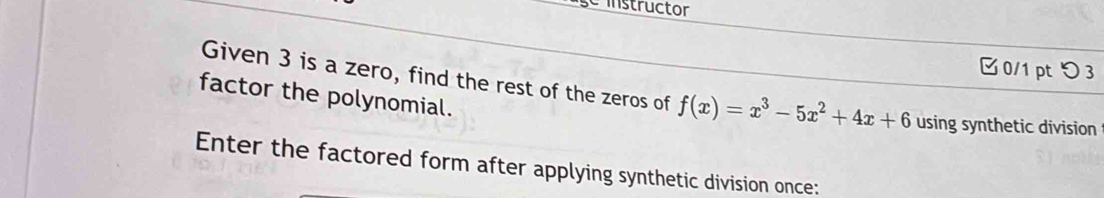 se instructor 
□ 0/1 ptつ 3 
Given 3 is a zero, find the rest of the zeros of f(x)=x^3-5x^2+4x+6 using synthetic division 
factor the polynomial. 
Enter the factored form after applying synthetic division once: