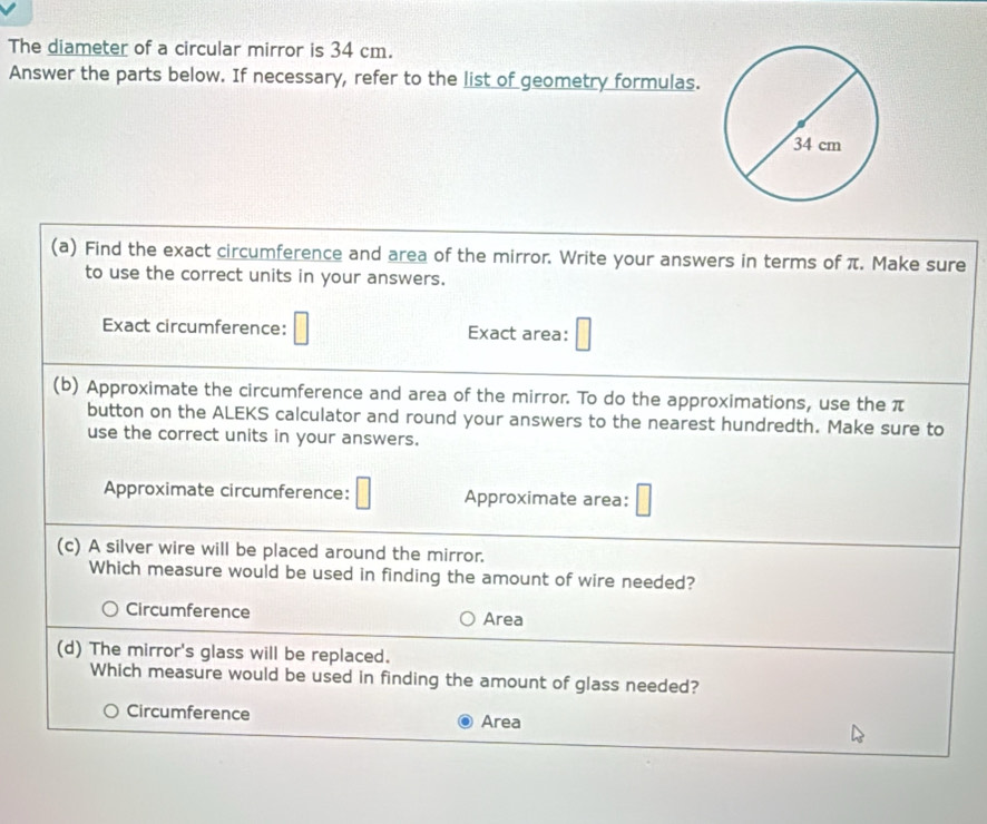 The diameter of a circular mirror is 34 cm.
Answer the parts below. If necessary, refer to the list of geometry formulas.
(a) Find the exact circumference and area of the mirror. Write your answers in terms of π. Make sure
to use the correct units in your answers.
Exact circumference: Exact area:
(b) Approximate the circumference and area of the mirror. To do the approximations, use the π
button on the ALEKS calculator and round your answers to the nearest hundredth. Make sure to
use the correct units in your answers.
Approximate circumference: Approximate area:
(c) A silver wire will be placed around the mirror.
Which measure would be used in finding the amount of wire needed?
Circumference Area
(d) The mirror's glass will be replaced.
Which measure would be used in finding the amount of glass needed?
Circumference Area