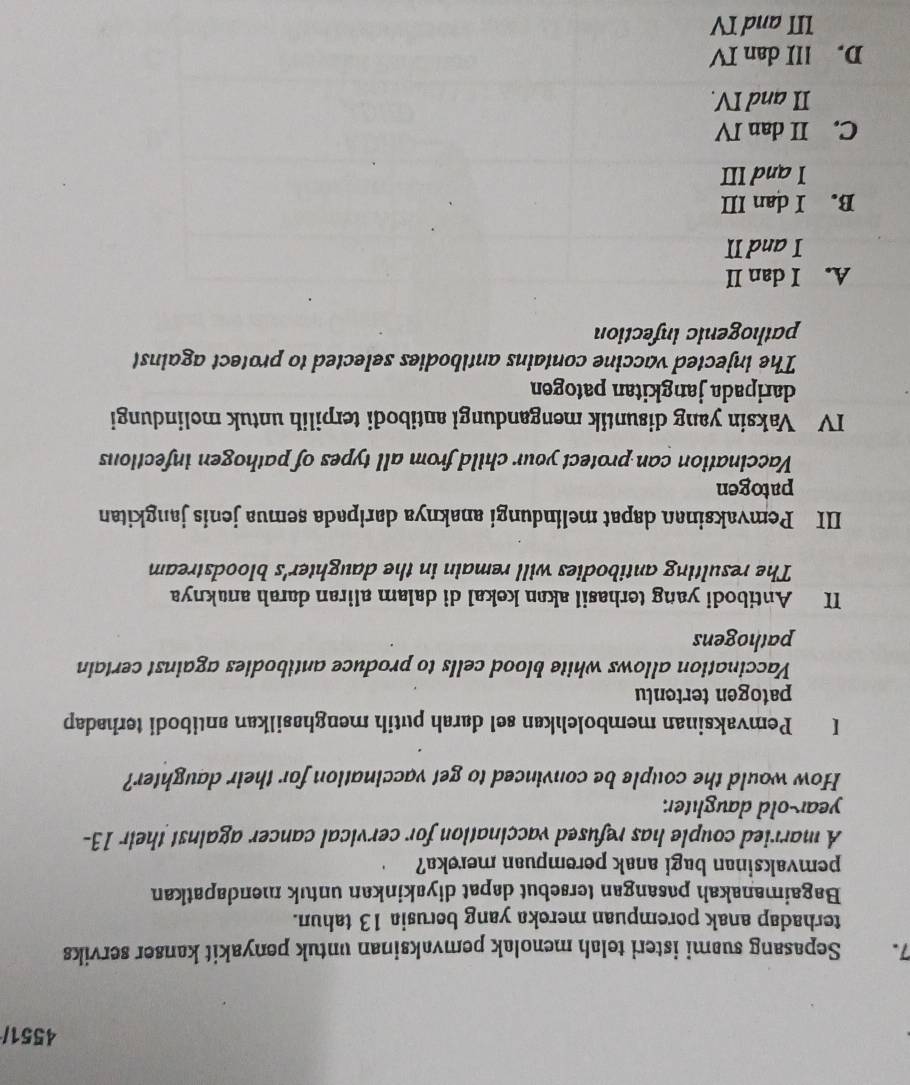 4551/
7. Sepasang suami isteri telah menolak pemvaksinan untuk penyakit kanser serviks
terhadap anak porempuan mereka yang berusia 13 tahun.
Bagaimanakah pasangan tersebut dapat diyakinkan untuk mendapatkan
pemvaksinan bagi anak perempuan mereka?
A married couple has refused vaccination for cervical cancer against their 13 -
year-old daughter.
How would the couple be convinced to get vaccination for their daughter?
I Pemvaksinan membolehkan sel darah putih menghasilkan antibodi terhadap
patogen tertenlu
Vaccination allows white blood cells to produce antibodies against certain
pathogens
II Antibodi yang terhasil akan kekal di dalam aliran darah anaknya
The resulting antibodies will remain in the daughter's bloodstream
III Pemvaksinan dapat melindungi anaknya daripada semua jenis jangkitan
patogen
Vaccination can protect your child from all types of pathogen infections
IV Vaksin yang disuntik mengandungi antibodi terpilih untuk molindungi
daripada jangkitan patogen
The injected vaccine contains antibodies selected to protect against
pathogenic infection
A. I dan II
I and II
B. I dan III
I and III
C. II dan IV
II and IV.
D. III dan IV
III and IV