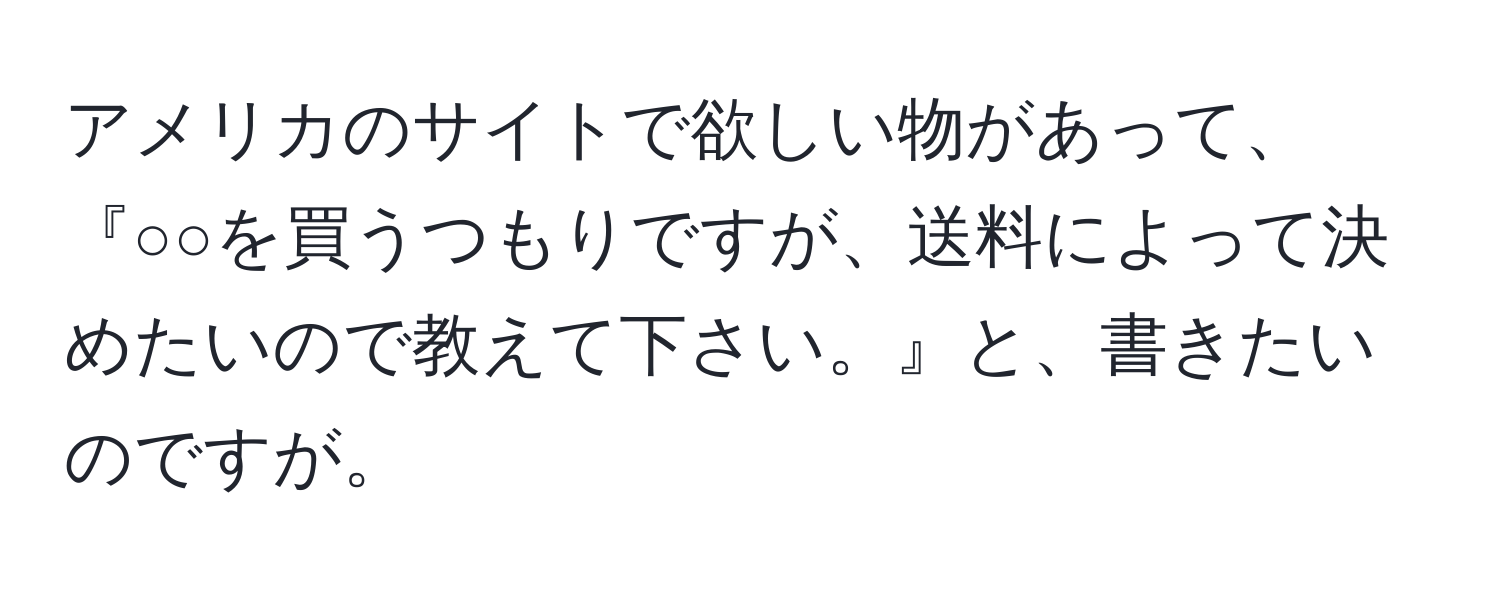 アメリカのサイトで欲しい物があって、『○○を買うつもりですが、送料によって決めたいので教えて下さい。』と、書きたいのですが。