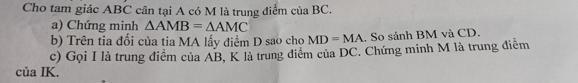 Cho tam giác ABC cân tại A có M là trung điểm của BC. 
a) Chứng minh △ AMB=△ AMC
b) Trên tia đối của tia MA lấy điểm D sao chọ MD=MA. So sánh BM và CD. 
c) Gọi I là trung điểm của AB, K là trung điểm của DC. Chứng minh M là trung điểm 
của IK.