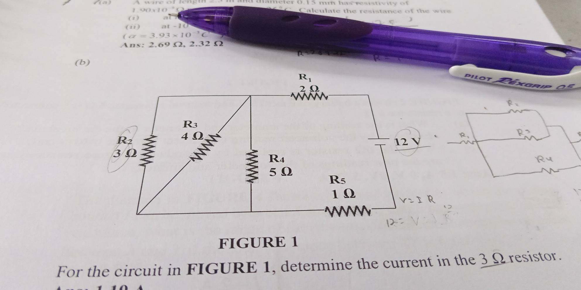 angle (a) 
and mameter (. 15 mm has resist iv ity of 
1 90* 10^(-1)* 2 Calculate the resistance of the wire 
(1) a
(ii) at-10
(alpha =3.93* 10^(-3)C
Ans: 2.69 Ω. 2 32Omega
(b)
R_1
pilot 
XGRIP 
20
R_3
R2
4Omega
12 V
3 Ω
R_4
5Ω
R_5
1 Ω
N 

FIGURE 1 
For the circuit in FIGURE 1, determine the current in the 3_ Ωresistor.