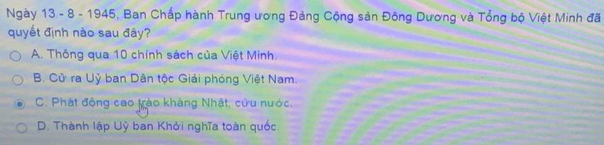 Ngày 13 - 8 - 1945, Ban Chấp hành Trung ương Đảng Cộng sản Đông Dương và Tổng bộ Việt Minh đã
quyết định nào sau đây?
A. Thông qua 10 chính sách của Việt Minh.
B. Cử ra Uỷ ban Dân tộc Giải phóng Việt Nam.
C. Phát động cao trào kháng Nhật, cứu nước.
D. Thành lập Uỷ ban Khởi nghĩa toàn quốc.