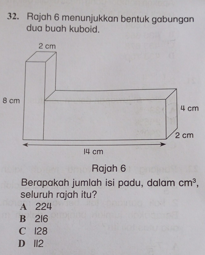 Rajah 6 menunjukkan bentuk gabungan
dua buah kuboid.
8 cm
Rajah 6
Berapakah jumlah isi padu, dalam cm^3, 
seluruh rajah itu?
A 224
B 216
C 128
D II2