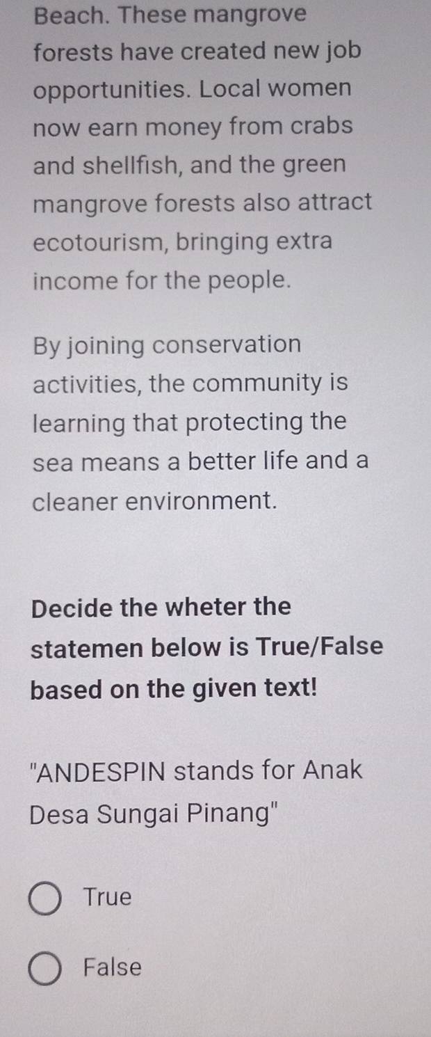 Beach. These mangrove
forests have created new job
opportunities. Local women
now earn money from crabs
and shellfish, and the green
mangrove forests also attract
ecotourism, bringing extra
income for the people.
By joining conservation
activities, the community is
learning that protecting the
sea means a better life and a
cleaner environment.
Decide the wheter the
statemen below is True/False
based on the given text!
"ANDESPIN stands for Anak
Desa Sungai Pinang"
True
False