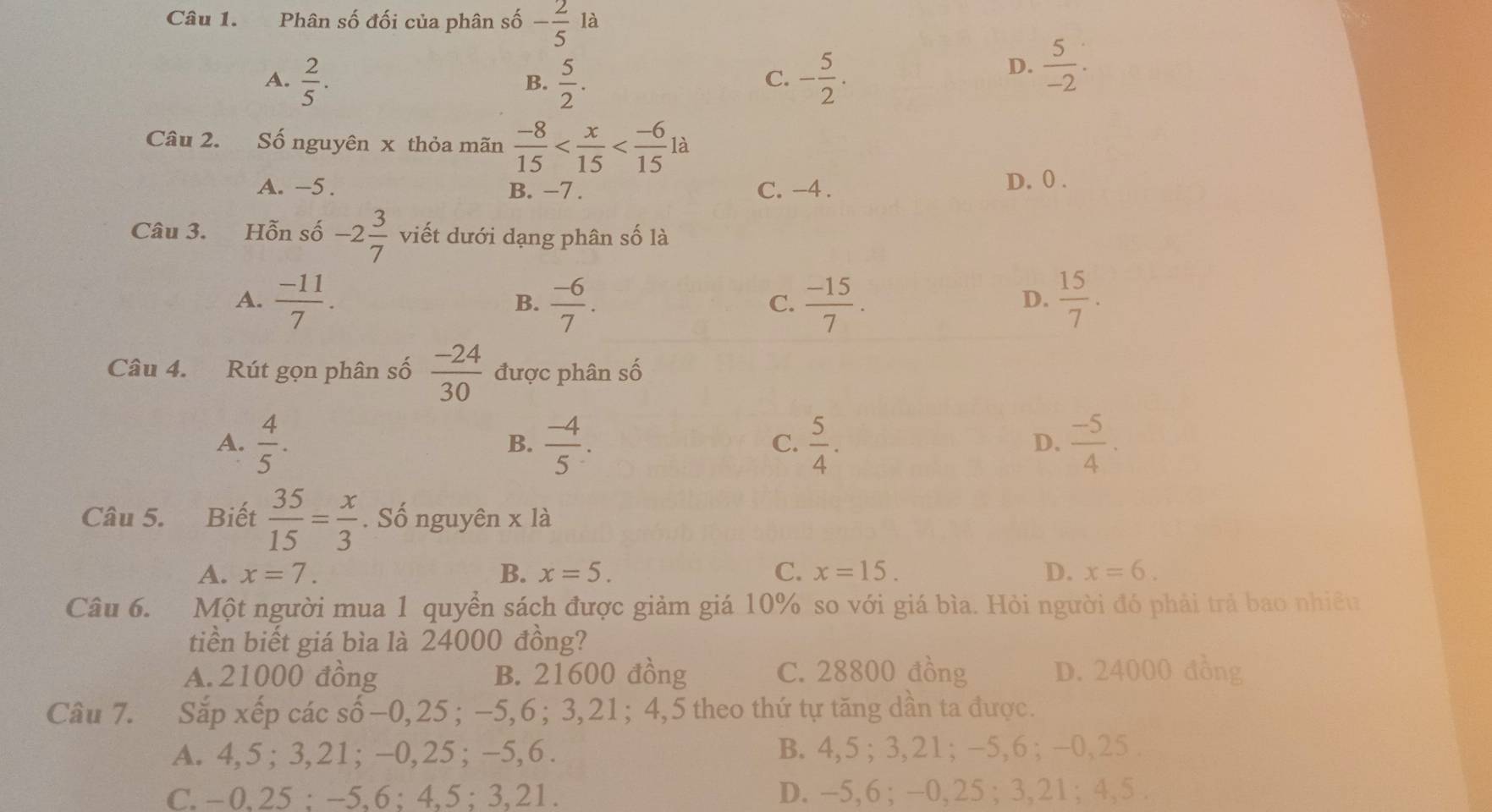 Phân số đối của phân số - 2/5  là
A.  2/5 .  5/2 . - 5/2 .
D.  5/-2 .
B.
C.
Câu 2. Số nguyên x thỏa mãn  (-8)/15  à
A. -5. B. −7 . C. -4 . D. 0 .
Câu 3. Hỗn số -2 3/7  viết dưới dạng phân số là
A.  (-11)/7 .  (-6)/7 .  (-15)/7 .  15/7 .
B.
C.
D.
Câu 4. Rút gọn phân số  (-24)/30  được phân số
A.  4/5 .  (-4)/5 .  5/4 .  (-5)/4 .
B.
C.
D.
Câu 5. Biết  35/15 = x/3 . Số nguyên x là
A. x=7. B. x=5. C. x=15. D. x=6.
Câu 6. Một người mua 1 quyền sách được giảm giá 10% so với giá bìa. Hỏi người đó phải trả bao nhiêu
tiền biết giá bìa là 24000 đồng?
A. 21000 đồng B. 21600 đồng C. 28800 đồng D. 24000 đồng
Câu 7. Sắp xếp các số-0,25 ; −5,6; 3,21; 4,5 theo thứ tự tăng dần ta được.
A. 4,5 ; 3,21; -0,25; -5,6 . B. 4,5 ; 3,21; -5,6 ; -0,25 .
C. -0,25 ; -5,6 ; 4,5 ;3,21. D. -5,6; -0, 25 ; 3, 21; 4, 5 .