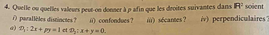 Quelle ou quelles valeurs peut-on donner à p afin que les droites suivantes dans IR^2 soient 
) parallèles distinctes ? ii) confondues ? iii) sécantes ? iv) perpendiculaires？ 
a) D_1:2x+py=1 et D_2:x+y=0.