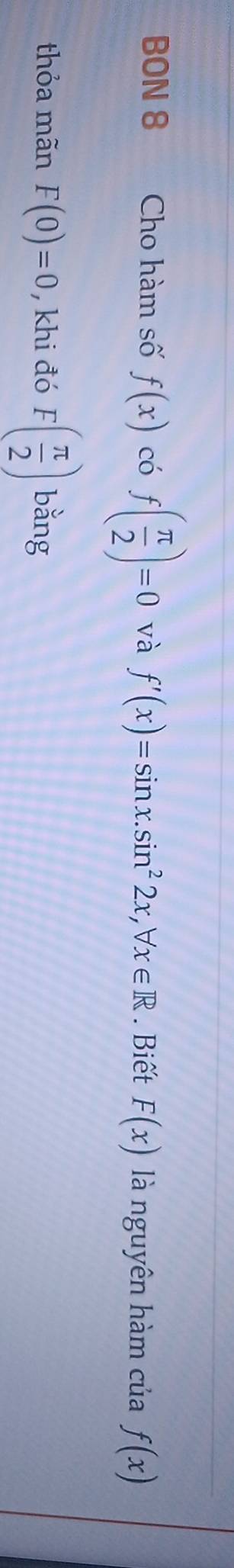 BON 8 Cho hàm số f(x) có f( π /2 )=0 và f'(x)=sin x. sin^22x, forall x∈ R. Biết F(x) là nguyên hàm của f(x)
thỏa mãn F(0)=0 , khi đó F( π /2 ) bǎng