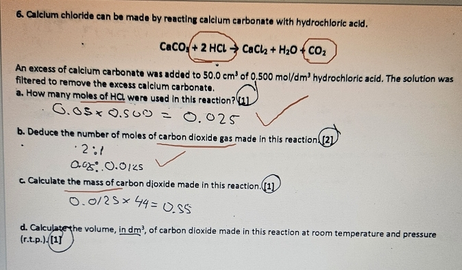 Calcium chloride can be made by reacting calcium carbonate with hydrochloric acid.
CaCO_3+2HClto CaCl_2+H_2O+CO_2
An excess of calcium carbonate was added to 50.0cm^3 of 0.500mol/dm^3 hydrochloric acid. The solution was 
filtered to remove the excess calcium carbonate. 
a. How many moles of HCL were used in this reaction? [1] 
b. Deduce the number of moles of carbon dioxide gas made in this reaction. [2] 
c. Calculate the mass of carbon djoxide made in this reaction. [1] 
d. Calculate the volume, in dm^3 , of carbon dioxide made in this reaction at room temperature and pressure
ir .t.p.)./1