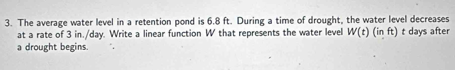 The average water level in a retention pond is 6.8 ft. During a time of drought, the water level decreases 
at a rate of 3 in./day. Write a linear function W that represents the water level W(t)(inft) t days after 
a drought begins.