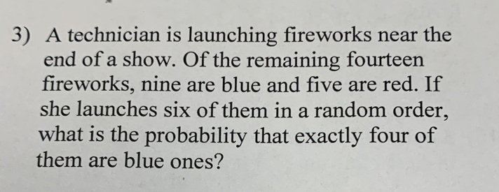 A technician is launching fireworks near the 
end of a show. Of the remaining fourteen 
fireworks, nine are blue and five are red. If 
she launches six of them in a random order, 
what is the probability that exactly four of 
them are blue ones?