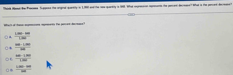 Think About the Process Suppose the original quantity is 1,060 and the new quantity is 848. What expression represents the percent decrease? What is the percent decrease?
Which of these expressions represents the percent decrease?
A  (1.060-848)/1.060 
B.  (848-1.050)/848 
C.  (848-1,060)/1,060 
D.  (1,060-848)/848 